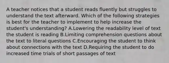 A teacher notices that a student reads fluently but struggles to understand the text afterward. Which of the following strategies is best for the teacher to implement to help increase the student's understanding? A.Lowering the readability level of text the student is reading B.Limiting comprehension questions about the text to literal questions C.Encouraging the student to think about connections with the text D.Requiring the student to do increased time trials of short passages of text