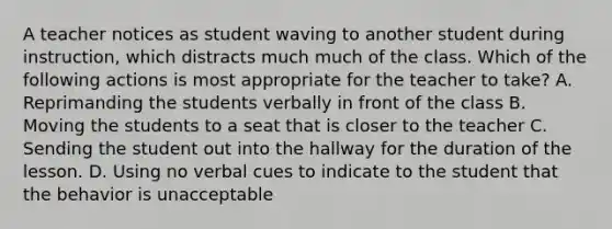 A teacher notices as student waving to another student during instruction, which distracts much much of the class. Which of the following actions is most appropriate for the teacher to take? A. Reprimanding the students verbally in front of the class B. Moving the students to a seat that is closer to the teacher C. Sending the student out into the hallway for the duration of the lesson. D. Using no verbal cues to indicate to the student that the behavior is unacceptable