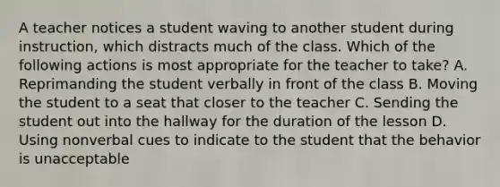 A teacher notices a student waving to another student during instruction, which distracts much of the class. Which of the following actions is most appropriate for the teacher to take? A. Reprimanding the student verbally in front of the class B. Moving the student to a seat that closer to the teacher C. Sending the student out into the hallway for the duration of the lesson D. Using nonverbal cues to indicate to the student that the behavior is unacceptable