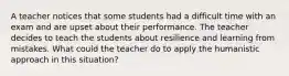 A teacher notices that some students had a difficult time with an exam and are upset about their performance. The teacher decides to teach the students about resilience and learning from mistakes. What could the teacher do to apply the humanistic approach in this situation?