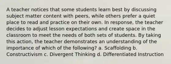 A teacher notices that some students learn best by discussing subject matter content with peers, while others prefer a quiet place to read and practice on their own. In response, the teacher decides to adjust lesson expectations and create space in the classroom to meet the needs of both sets of students. By taking this action, the teacher demonstrates an understanding of the importance of which of the following? a. Scaffolding b. Constructivism c. Divergent Thinking d. Differentiated Instruction