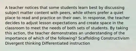 A teacher notices that some students learn best by discussing subject matter content with peers, while others prefer a quiet place to read and practice on their own. In response, the teacher decides to adjust lesson expectations and create space in the classroom to meet the needs of both sets of students. By taking this action, the teacher demonstrates an understanding of the importance of which of the following? Scaffolding Constructivism Divergent thinking Differentiated instruction