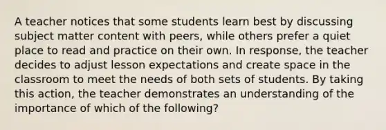 A teacher notices that some students learn best by discussing subject matter content with peers, while others prefer a quiet place to read and practice on their own. In response, the teacher decides to adjust lesson expectations and create space in the classroom to meet the needs of both sets of students. By taking this action, the teacher demonstrates an understanding of the importance of which of the following?