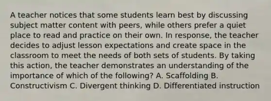 A teacher notices that some students learn best by discussing subject matter content with peers, while others prefer a quiet place to read and practice on their own. In response, the teacher decides to adjust lesson expectations and create space in the classroom to meet the needs of both sets of students. By taking this action, the teacher demonstrates an understanding of the importance of which of the following? A. Scaffolding B. Constructivism C. Divergent thinking D. Differentiated instruction