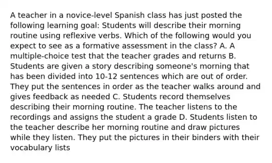 A teacher in a novice-level Spanish class has just posted the following learning goal: Students will describe their morning routine using reflexive verbs. Which of the following would you expect to see as a formative assessment in the class? A. A multiple-choice test that the teacher grades and returns B. Students are given a story describing someone's morning that has been divided into 10-12 sentences which are out of order. They put the sentences in order as the teacher walks around and gives feedback as needed C. Students record themselves describing their morning routine. The teacher listens to the recordings and assigns the student a grade D. Students listen to the teacher describe her morning routine and draw pictures while they listen. They put the pictures in their binders with their vocabulary lists