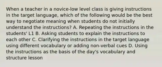 When a teacher in a novice-low level class is giving instructions in the target language, which of the following would be the best way to negotiate meaning when students do not initially understand the instructions? A. Repeating the instructions in the students' L1 B. Asking students to explain the instructions to each other C. Clarifying the instructions in the target language using different vocabulary or adding non-verbal cues D. Using the instructions as the basis of the day's vocabulary and structure lesson