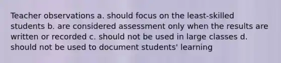 Teacher observations a. should focus on the least-skilled students b. are considered assessment only when the results are written or recorded c. should not be used in large classes d. should not be used to document students' learning