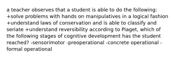 a teacher observes that a student is able to do the following: +solve problems with hands on manipulatives in a logical fashion +understand laws of conservation and is able to classify and seriate +understand reversibility according to Piaget, which of the following stages of cognitive development has the student reached? -sensorimotor -preoperational -concrete operational -formal operational