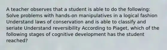 A teacher observes that a student is able to do the following: Solve problems with hands-on manipulatives in a logical fashion Understand laws of conservation and is able to classify and seriate Understand reversibility According to Piaget, which of the following stages of cognitive development has the student reached?