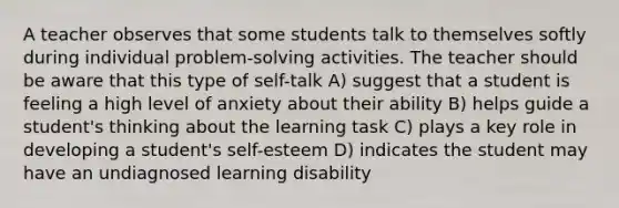 A teacher observes that some students talk to themselves softly during individual problem-solving activities. The teacher should be aware that this type of self-talk A) suggest that a student is feeling a high level of anxiety about their ability B) helps guide a student's thinking about the learning task C) plays a key role in developing a student's self-esteem D) indicates the student may have an undiagnosed learning disability