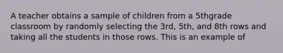 A teacher obtains a sample of children from a 5thgrade classroom by randomly selecting the 3rd, 5th, and 8th rows and taking all the students in those rows. This is an example of