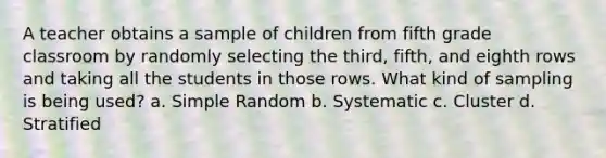 A teacher obtains a sample of children from fifth grade classroom by randomly selecting the third, fifth, and eighth rows and taking all the students in those rows. What kind of sampling is being used? a. Simple Random b. Systematic c. Cluster d. Stratified