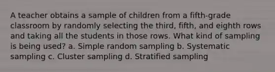 A teacher obtains a sample of children from a fifth-grade classroom by randomly selecting the third, fifth, and eighth rows and taking all the students in those rows. What kind of sampling is being used? a. Simple random sampling b. Systematic sampling c. Cluster sampling d. Stratified sampling