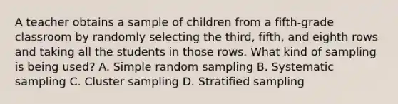 A teacher obtains a sample of children from a fifth-grade classroom by randomly selecting the third, fifth, and eighth rows and taking all the students in those rows. What kind of sampling is being used? A. Simple random sampling B. Systematic sampling C. Cluster sampling D. Stratified sampling