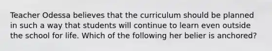 Teacher Odessa believes that the curriculum should be planned in such a way that students will continue to learn even outside the school for life. Which of the following her belier is anchored?