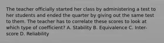 The teacher officially started her class by administering a test to her students and ended the quarter by giving out the same test to them. The teacher has to correlate these scores to look at which type of coefficient? A. Stability B. Equivalence C. Inter-score D. Reliability