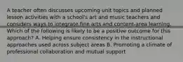 A teacher often discusses upcoming unit topics and planned lesson activities with a school's art and music teachers and considers ways to integrate fine arts and content-area learning. Which of the following is likely to be a positive outcome for this approach? A. Helping ensure consistency in the instructional approaches used across subject areas B. Promoting a climate of professional collaboration and mutual support