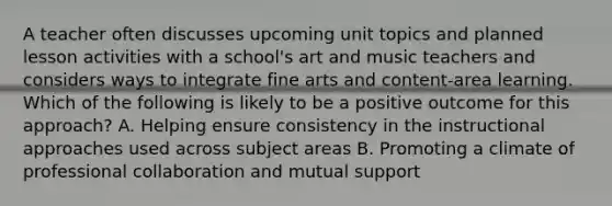 A teacher often discusses upcoming unit topics and planned lesson activities with a school's art and music teachers and considers ways to integrate fine arts and content-area learning. Which of the following is likely to be a positive outcome for this approach? A. Helping ensure consistency in the instructional approaches used across subject areas B. Promoting a climate of professional collaboration and mutual support