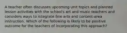 A teacher often discusses upcoming unit topics and planned lesson activities with the school's art and music teachers and considers ways to integrate fine arts and content-area instruction. Which of the following is likely to be positive outcome for the teachers of incorporating this approach?