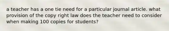 a teacher has a one tie need for a particular journal article. what provision of the copy right law does the teacher need to consider when making 100 copies for students?