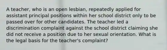 A teacher, who is an open lesbian, repeatedly applied for assistant principal positions within her school district only to be passed over for other candidates. The teacher led a discrimination complaint against the school district claiming she did not receive a position due to her sexual orientation. What is the legal basis for the teacher's complaint?