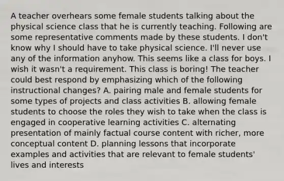 A teacher overhears some female students talking about the physical science class that he is currently teaching. Following are some representative comments made by these students. I don't know why I should have to take physical science. I'll never use any of the information anyhow. This seems like a class for boys. I wish it wasn't a requirement. This class is boring! The teacher could best respond by emphasizing which of the following instructional changes? A. pairing male and female students for some types of projects and class activities B. allowing female students to choose the roles they wish to take when the class is engaged in cooperative learning activities C. alternating presentation of mainly factual course content with richer, more conceptual content D. planning lessons that incorporate examples and activities that are relevant to female students' lives and interests