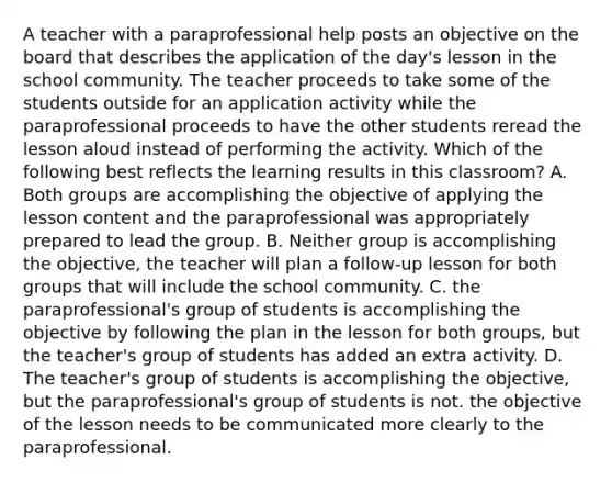 A teacher with a paraprofessional help posts an objective on the board that describes the application of the day's lesson in the school community. The teacher proceeds to take some of the students outside for an application activity while the paraprofessional proceeds to have the other students reread the lesson aloud instead of performing the activity. Which of the following best reflects the learning results in this classroom? A. Both groups are accomplishing the objective of applying the lesson content and the paraprofessional was appropriately prepared to lead the group. B. Neither group is accomplishing the objective, the teacher will plan a follow-up lesson for both groups that will include the school community. C. the paraprofessional's group of students is accomplishing the objective by following the plan in the lesson for both groups, but the teacher's group of students has added an extra activity. D. The teacher's group of students is accomplishing the objective, but the paraprofessional's group of students is not. the objective of the lesson needs to be communicated more clearly to the paraprofessional.