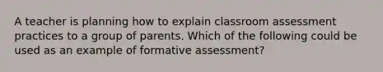 A teacher is planning how to explain classroom assessment practices to a group of parents. Which of the following could be used as an example of formative assessment?