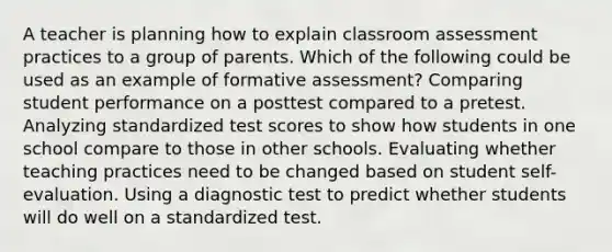 A teacher is planning how to explain classroom assessment practices to a group of parents. Which of the following could be used as an example of formative assessment? Comparing student performance on a posttest compared to a pretest. Analyzing standardized test scores to show how students in one school compare to those in other schools. Evaluating whether teaching practices need to be changed based on student self-evaluation. Using a diagnostic test to predict whether students will do well on a standardized test.