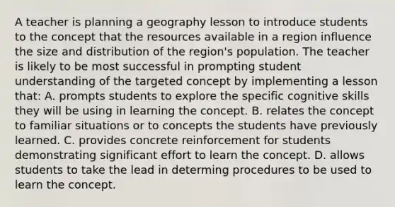 A teacher is planning a geography lesson to introduce students to the concept that the resources available in a region influence the size and distribution of the region's population. The teacher is likely to be most successful in prompting student understanding of the targeted concept by implementing a lesson that: A. prompts students to explore the specific cognitive skills they will be using in learning the concept. B. relates the concept to familiar situations or to concepts the students have previously learned. C. provides concrete reinforcement for students demonstrating significant effort to learn the concept. D. allows students to take the lead in determing procedures to be used to learn the concept.