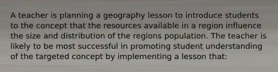 A teacher is planning a geography lesson to introduce students to the concept that the resources available in a region influence the size and distribution of the regions population. The teacher is likely to be most successful in promoting student understanding of the targeted concept by implementing a lesson that: