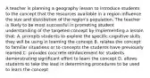 A teacher is planning a geography lesson to introduce students to the concept that the resources available in a region influence the size and distribution of the region's population. The teacher is likely to be most successful in promoting student understanding of the targeted concept by implementing a lesson that: A. prompts students to explore the specific cognitive skills they will be using in learning the concept B. relates the concept to familiar situations or to concepts the students have previously learned C. provides concrete reinforcement for students demonstrating significant effort to learn the concept D. allows students to take the lead in determining procedures to be used to learn the concept