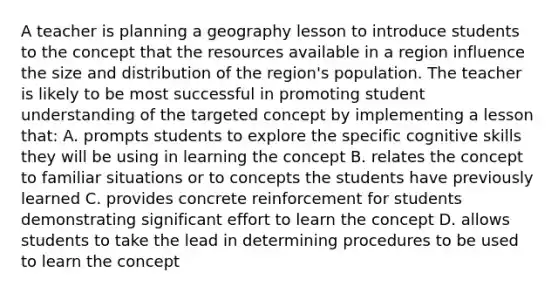 A teacher is planning a geography lesson to introduce students to the concept that the resources available in a region influence the size and distribution of the region's population. The teacher is likely to be most successful in promoting student understanding of the targeted concept by implementing a lesson that: A. prompts students to explore the specific cognitive skills they will be using in learning the concept B. relates the concept to familiar situations or to concepts the students have previously learned C. provides concrete reinforcement for students demonstrating significant effort to learn the concept D. allows students to take the lead in determining procedures to be used to learn the concept