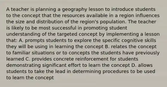 A teacher is planning a geography lesson to introduce students to the concept that the resources available in a region influences the size and distribution of the region's population. The teacher is likely to be most successful in promoting student understanding of the targeted concept by implementing a lesson that: A. prompts students to explore the specific cognitive skills they will be using in learning the concept B. relates the concept to familiar situations or to concepts the students have previously learned C. provides concrete reinforcement for students demonstrating significant effort to learn the concept D. allows students to take the lead in determining procedures to be used to learn the concept