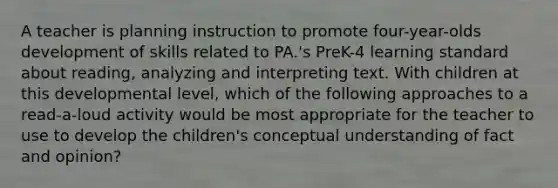 A teacher is planning instruction to promote four-year-olds development of skills related to PA.'s PreK-4 learning standard about reading, analyzing and interpreting text. With children at this developmental level, which of the following approaches to a read-a-loud activity would be most appropriate for the teacher to use to develop the children's conceptual understanding of fact and opinion?