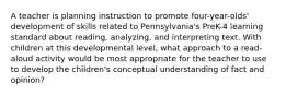 A teacher is planning instruction to promote four-year-olds' development of skills related to Pennsylvania's PreK-4 learning standard about reading, analyzing, and interpreting text. With children at this developmental level, what approach to a read-aloud activity would be most appropriate for the teacher to use to develop the children's conceptual understanding of fact and opinion?