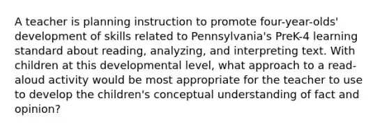 A teacher is planning instruction to promote four-year-olds' development of skills related to Pennsylvania's PreK-4 learning standard about reading, analyzing, and interpreting text. With children at this developmental level, what approach to a read-aloud activity would be most appropriate for the teacher to use to develop the children's conceptual understanding of fact and opinion?