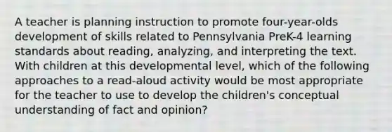 A teacher is planning instruction to promote four-year-olds development of skills related to Pennsylvania PreK-4 learning standards about reading, analyzing, and interpreting the text. With children at this developmental level, which of the following approaches to a read-aloud activity would be most appropriate for the teacher to use to develop the children's conceptual understanding of fact and opinion?