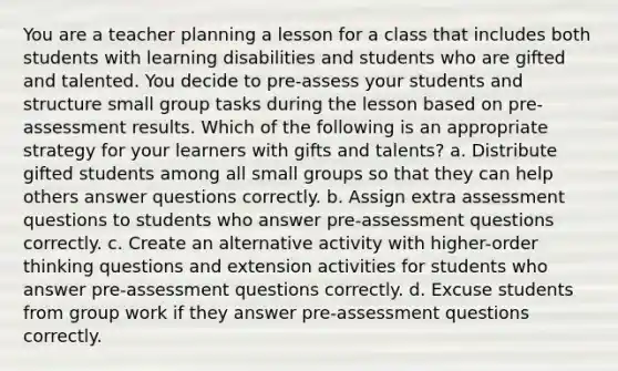 You are a teacher planning a lesson for a class that includes both students with learning disabilities and students who are gifted and talented. You decide to pre-assess your students and structure small group tasks during the lesson based on pre-assessment results. Which of the following is an appropriate strategy for your learners with gifts and talents? a. Distribute gifted students among all small groups so that they can help others answer questions correctly. b. Assign extra assessment questions to students who answer pre-assessment questions correctly. c. Create an alternative activity with higher-order thinking questions and extension activities for students who answer pre-assessment questions correctly. d. Excuse students from group work if they answer pre-assessment questions correctly.