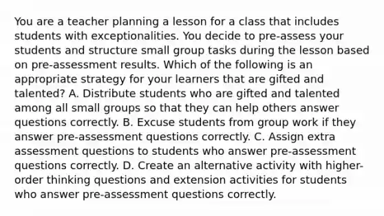 You are a teacher planning a lesson for a class that includes students with exceptionalities. You decide to pre-assess your students and structure small group tasks during the lesson based on pre-assessment results. Which of the following is an appropriate strategy for your learners that are gifted and talented? A. Distribute students who are gifted and talented among all small groups so that they can help others answer questions correctly. B. Excuse students from group work if they answer pre-assessment questions correctly. C. Assign extra assessment questions to students who answer pre-assessment questions correctly. D. Create an alternative activity with higher-order thinking questions and extension activities for students who answer pre-assessment questions correctly.