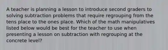 A teacher is planning a lesson to introduce second graders to solving subtraction problems that require regrouping from the tens place to the ones place. Which of the math manipulatives listed below would be best for the teacher to use when presenting a lesson on subtraction with regrouping at the concrete level?