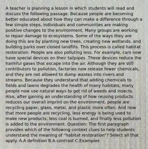 A teacher is planning a lesson in which students will read and discuss the following passage. Because people are becoming better educated about how they can make a difference through a few simple steps, individuals and communities are making positive changes to the environment. Many groups are working to repair damage to ecosystems. Some of the ways they are doing this are by planting new trees, creating new wetlands, and building parks over closed landfills. This process is called habitat restoration. People are also polluting less. For example, cars now have special devices on their tailpipes. These devices reduce the harmful gases that escape into the air. Although they are still contributors to pollution, factories now release fewer chemicals, and they are not allowed to dump wastes into rivers and streams. Because they understand that adding chemicals to fields and lawns degrades the health of many habitats, many people now use natural ways to get rid of weeds and insects. Also, after gaining an understanding of how reusing products reduces our overall imprint on the environment, people are recycling paper, glass, metal, and plastic more often. And now that more people are recycling, less energy is being used to make new products, less coal is burned, and finally less pollution is added to the environment. Question: The first paragraph provides which of the following context clues to help students understand the meaning of "habitat restoration"? Select all that apply. A.A definition B.A contrast C.Examples