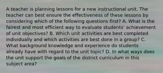 A teacher is planning lessons for a new instructional unit. The teacher can best ensure the effectiveness of these lessons by considering which of the following questions first? A. What is the fairest and most efficient way to evaluate students' achievement of unit objectives? B. Which unit activities are best completed individually and which activities are best done in a group? C. What background knowledge and experience do students already have with regard to the unit topic? D. In what ways does the unit support the goals of the district curriculum in this subject area?