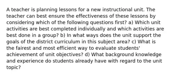 A teacher is planning lessons for a new instructional unit. The teacher can best ensure the effectiveness of these lessons by considering which of the following questions first? a) Which unit activities are best completed individually and which activities are best done in a group? b) In what ways does the unit support the goals of the district curriculum in this subject area? c) What is the fairest and most efficient way to evaluate students' achievement of unit objectives? d) What background knowledge and experience do students already have with regard to the unit topic?