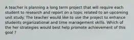 A teacher is planning a long term project that will require each student to research and report on a topic related to an upcoming unit study. The teacher would like to use the project to enhance students organizational and time management skills. Which of the her strategies would best help promote achievement of this goal ?