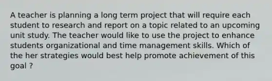 A teacher is planning a long term project that will require each student to research and report on a topic related to an upcoming unit study. The teacher would like to use the project to enhance students organizational and time management skills. Which of the her strategies would best help promote achievement of this goal ?