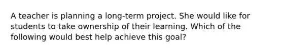 A teacher is planning a long-term project. She would like for students to take ownership of their learning. Which of the following would best help achieve this goal?