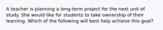 A teacher is planning a long-term project for the next unit of study. She would like for students to take ownership of their learning. Which of the following will best help achieve this goal?