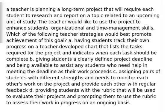 a teacher is planning a long-term project that will require each student to research and report on a topic related to an upcoming unit of study. The teacher would like to use the project to enhance students' organizational and time-management skills. Which of the following teacher strategies would best promote achievement of this goal? a. having students track their own progress on a teacher-developed chart that lists the tasks required for the project and indicates when each task should be complete b. giving students a clearly defined project deadline and being available to assist any students who need help in meeting the deadline as their work proceeds c. assigning pairs of students with different strengths and needs to monitor each other's work on the project and provide each other with regular feedback d. providing students with the rubric that will be used to evaluate their projects and prompting them to use the rubric to assess their work in progress on an ongoing basis