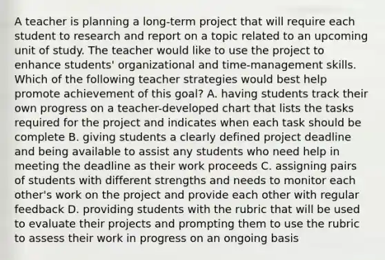 A teacher is planning a long-term project that will require each student to research and report on a topic related to an upcoming unit of study. The teacher would like to use the project to enhance students' organizational and time-management skills. Which of the following teacher strategies would best help promote achievement of this goal? A. having students track their own progress on a teacher-developed chart that lists the tasks required for the project and indicates when each task should be complete B. giving students a clearly defined project deadline and being available to assist any students who need help in meeting the deadline as their work proceeds C. assigning pairs of students with different strengths and needs to monitor each other's work on the project and provide each other with regular feedback D. providing students with the rubric that will be used to evaluate their projects and prompting them to use the rubric to assess their work in progress on an ongoing basis